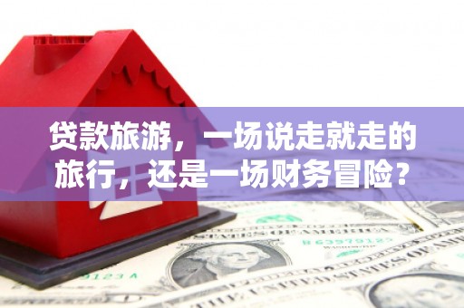 罗山贷款旅游，一场说走就走的旅行，还是一场财务冒险？