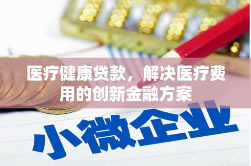 罗山医疗健康贷款，解决医疗费用的创新金融方案