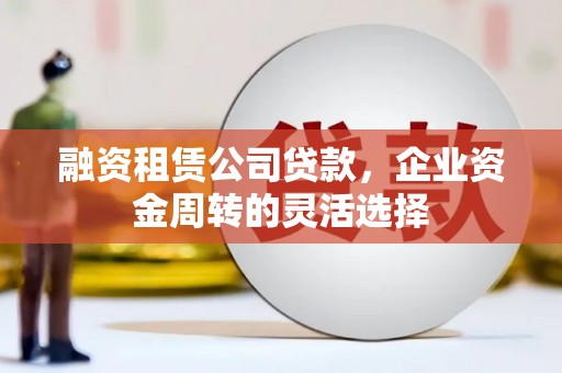 罗山融资租赁公司贷款，企业资金周转的灵活选择