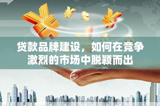 罗山贷款品牌建设，如何在竞争激烈的市场中脱颖而出