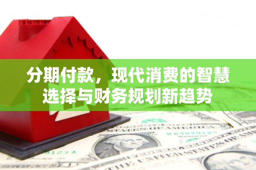 罗山分期付款，现代消费的智慧选择与财务规划新趋势