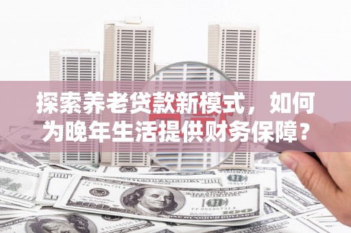 罗山探索养老贷款新模式，如何为晚年生活提供财务保障？