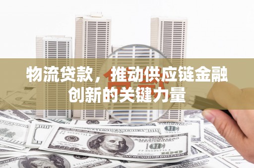 罗山物流贷款，推动供应链金融创新的关键力量