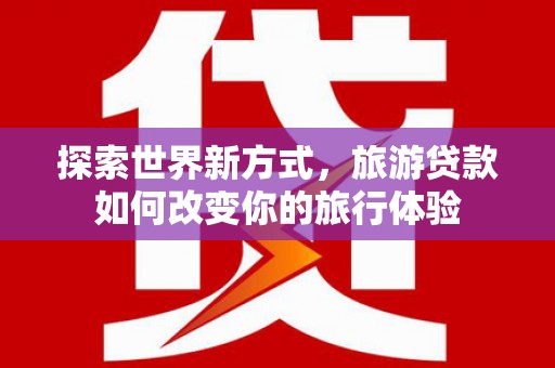 罗山探索世界新方式，旅游贷款如何改变你的旅行体验
