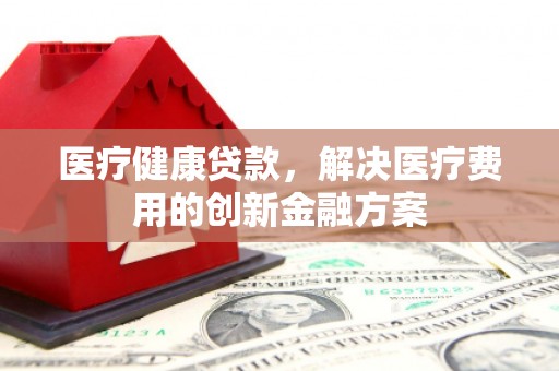 罗山医疗健康贷款，解决医疗费用的创新金融方案