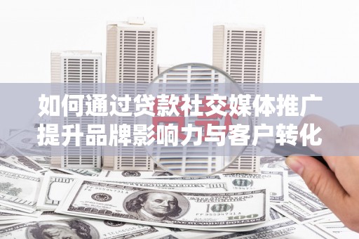 罗山如何通过贷款社交媒体推广提升品牌影响力与客户转化率