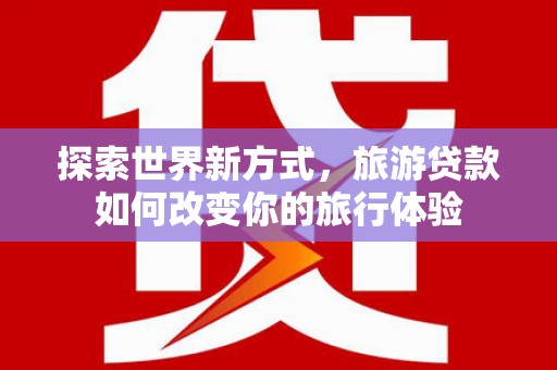 罗山探索世界新方式，旅游贷款如何改变你的旅行体验