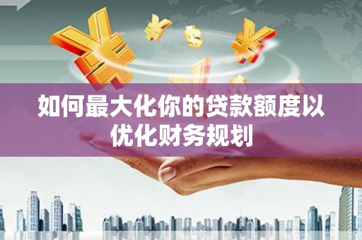罗山如何最大化你的贷款额度以优化财务规划