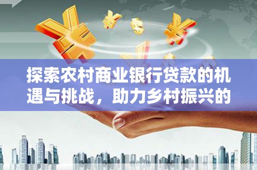 罗山探索农村商业银行贷款的机遇与挑战，助力乡村振兴的金融引擎