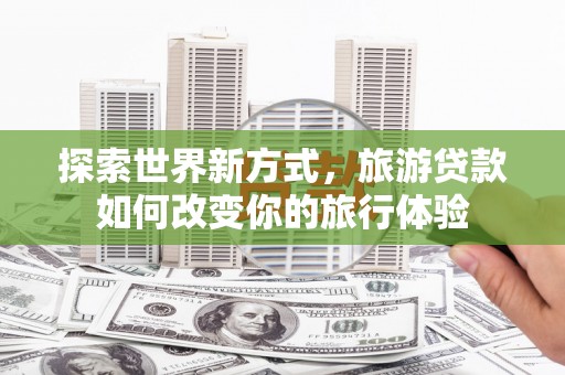 罗山探索世界新方式，旅游贷款如何改变你的旅行体验
